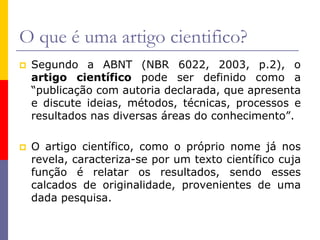 O que é uma artigo cientifico?
 Segundo a ABNT (NBR 6022, 2003, p.2), o
artigo científico pode ser definido como a
“publicação com autoria declarada, que apresenta
e discute ideias, métodos, técnicas, processos e
resultados nas diversas áreas do conhecimento”.
 O artigo científico, como o próprio nome já nos
revela, caracteriza-se por um texto científico cuja
função é relatar os resultados, sendo esses
calcados de originalidade, provenientes de uma
dada pesquisa.
 
