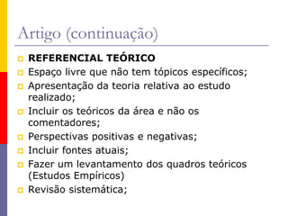 Artigo (continuação)
 REFERENCIAL TEÓRICO
 Espaço livre que não tem tópicos específicos;
 Apresentação da teoria relativa ao estudo
realizado;
 Incluir os teóricos da área e não os
comentadores;
 Perspectivas positivas e negativas;
 Incluir fontes atuais;
 Fazer um levantamento dos quadros teóricos
(Estudos Empíricos)
 Revisão sistemática;
 