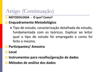 Artigo (Continuação)
 METODOLOGIA - O que? Como?
 Enquadramento Metodológico
 Tipo de estudo, caracterização detalhada do estudo,
fundamentada com os teóricos. Explicar ao leitor
qual o tipo de estudo foi empregado e como foi
feito o mesmo.
 Participantes/ Amostra
 Local
 Instrumentos para recolha/geração de dados
 Métodos de análise dos dados
 