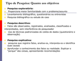 Tipo de Pesquisa: Quanto aos objetivos
 Pesquisa exploratória:
 Proporciona maior familiaridade com o problema/assunto
 Levantamento bibliográfico, questionários ou entrevistas
 Pesquisa bibliográfica ou estudo de caso
 Pesquisa descritiva:
 Fatos são observados, registrados, analisados, classificados e
interpretados, sem interferência do pesquisador
 Uso de técnicas padronizadas de coleta de dados (questionário e
observação)
 Pesquisa explicativa:
 pesquisa que registra fatos, analisa-os, interpreta-os e identifica
suas causas
 Aprofundar o conhecimento dos fatos ou realidade. Explicar o
“porque” das coisas, apresentando recomendações
 