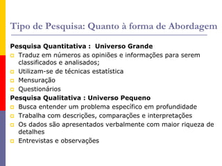 Tipo de Pesquisa: Quanto à forma de Abordagem
Pesquisa Quantitativa : Universo Grande
 Traduz em números as opiniões e informações para serem
classificados e analisados;
 Utilizam-se de técnicas estatística
 Mensuração
 Questionários
Pesquisa Qualitativa : Universo Pequeno
 Busca entender um problema específico em profundidade
 Trabalha com descrições, comparações e interpretações
 Os dados são apresentados verbalmente com maior riqueza de
detalhes
 Entrevistas e observações
 