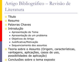 Artigo Bibliográfico – Revisão de
Literatura
 Título
 Resumo
 Palavras Chaves
 Introdução
 Apresentação do Tema
 Apresentação de um problema
 Objetivos do Artigo
 Justificativa/Motivação
 Sequenciamento dos assuntos
 Teoria sobre o Assunto (Origem, características,
vantagens, aplicações, casos de uso,
possibilidades de aplicação)
 Conclusões sobre o tema exposto
 