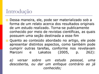 Introdução
 Dessa maneira, ele, pode ser materializado sob a
forma de um relato acerca dos resultados originais
de um estudo realizado. Torna-se publicamente
conhecido por meio de revistas científicas, as quais
possuem uma seção destinada a esse fim
 Quanto ao conteúdo abordado no artigo, ele pode
apresentar distintos aspectos, como também pode
cumprir outras tarefas, conforme nos revelavam
Marconi e Lakatos (2005, p. 262):
a) versar sobre um estudo pessoal, uma
descoberta, ou dar um enfoque contrário ao já
conhecido;
 