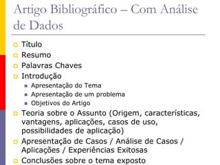 Artigo Bibliográfico – Com Análise
de Dados
 Título
 Resumo
 Palavras Chaves
 Introdução
 Apresentação do Tema
 Apresentação de um problema
 Objetivos do Artigo
 Teoria sobre o Assunto (Origem, características,
vantagens, aplicações, casos de uso,
possibilidades de aplicação)
 Apresentação de Casos / Análise de Casos /
Aplicações / Experiências Exitosas
 Conclusões sobre o tema exposto
 
