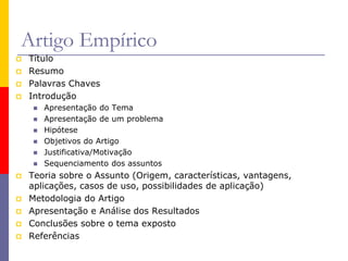 Artigo Empírico
 Título
 Resumo
 Palavras Chaves
 Introdução
 Apresentação do Tema
 Apresentação de um problema
 Hipótese
 Objetivos do Artigo
 Justificativa/Motivação
 Sequenciamento dos assuntos
 Teoria sobre o Assunto (Origem, características, vantagens,
aplicações, casos de uso, possibilidades de aplicação)
 Metodologia do Artigo
 Apresentação e Análise dos Resultados
 Conclusões sobre o tema exposto
 Referências
 