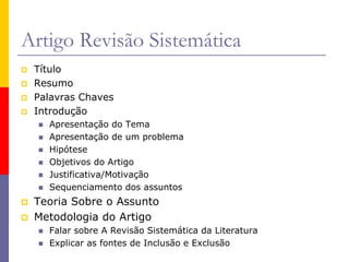 Artigo Revisão Sistemática
 Título
 Resumo
 Palavras Chaves
 Introdução
 Apresentação do Tema
 Apresentação de um problema
 Hipótese
 Objetivos do Artigo
 Justificativa/Motivação
 Sequenciamento dos assuntos
 Teoria Sobre o Assunto
 Metodologia do Artigo
 Falar sobre A Revisão Sistemática da Literatura
 Explicar as fontes de Inclusão e Exclusão
 