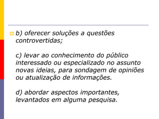  b) oferecer soluções a questões
controvertidas;
c) levar ao conhecimento do público
interessado ou especializado no assunto
novas ideias, para sondagem de opiniões
ou atualização de informações.
d) abordar aspectos importantes,
levantados em alguma pesquisa.
 