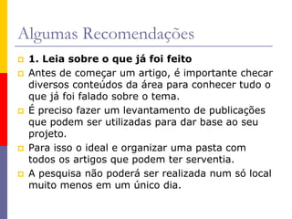 Algumas Recomendações
 1. Leia sobre o que já foi feito
 Antes de começar um artigo, é importante checar
diversos conteúdos da área para conhecer tudo o
que já foi falado sobre o tema.
 É preciso fazer um levantamento de publicações
que podem ser utilizadas para dar base ao seu
projeto.
 Para isso o ideal e organizar uma pasta com
todos os artigos que podem ter serventia.
 A pesquisa não poderá ser realizada num só local
muito menos em um único dia.
 
