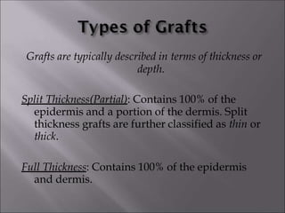 Grafts are typically described in terms of thickness or
depth.
Split Thickness(Partial): Contains 100% of the
epidermis and a portion of the dermis. Split
thickness grafts are further classified as thin or
thick.
Full Thickness: Contains 100% of the epidermis
and dermis.
 