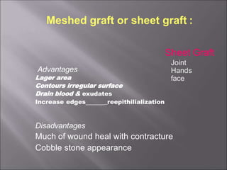 Meshed graft or sheet graft :
Advantages
Lager area
Contours irregular surface
Drain blood & exudates
Increase edges _reepithilialization
Disadvantages
Much of wound heal with contracture
Cobble stone appearance
Sheet Graft
Joint
Hands
face
 