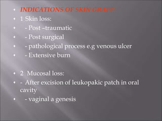 INDICATIONS OF SKIN GRAFT:






1 Skin loss:
- Post –traumatic
- Post surgical
- pathological process e.g venous ulcer
- Extensive burn



2 Mucosal loss:
- After excision of leukopakic patch in oral
cavity
- vaginal a genesis
 
