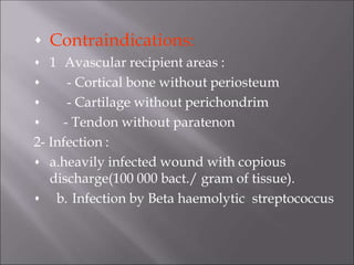 Contraindications:





1 Avascular recipient areas :
- Cortical bone without periosteum
- Cartilage without perichondrim
- Tendon without paratenon
2- Infection :


a.heavily infected wound with copious
discharge(100 000 bact./ gram of tissue).
b. Infection by Beta haemolytic streptococcus
 