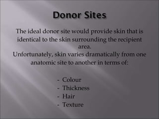 The ideal donor site would provide skin that is
identical to the skin surrounding the recipient
area.
Unfortunately, skin varies dramatically from one
anatomic site to another in terms of:
- Colour
- Thickness
- Hair
- Texture
 