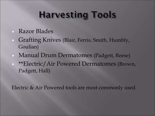 

Razor Blades
Grafting Knives (Blair, Ferris, Smith, Humbly,
Goulian)


Manual Drum Dermatomes (Padgett, Reese)
**Electric/Air Powered Dermatomes (Brown,
Padgett, Hall)
Electric & Air Powered tools are most commonly used.
 