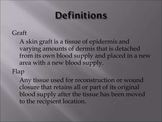 Graft
A skin graft is a tissue of epidermis and
varying amounts of dermis that is detached
from its own blood supply and placed in a new
area with a new blood supply.
Flap
Any tissue used for reconstruction or wound
closure that retains all or part of its original
blood supply after the tissue has been moved
to the recipient location.
 