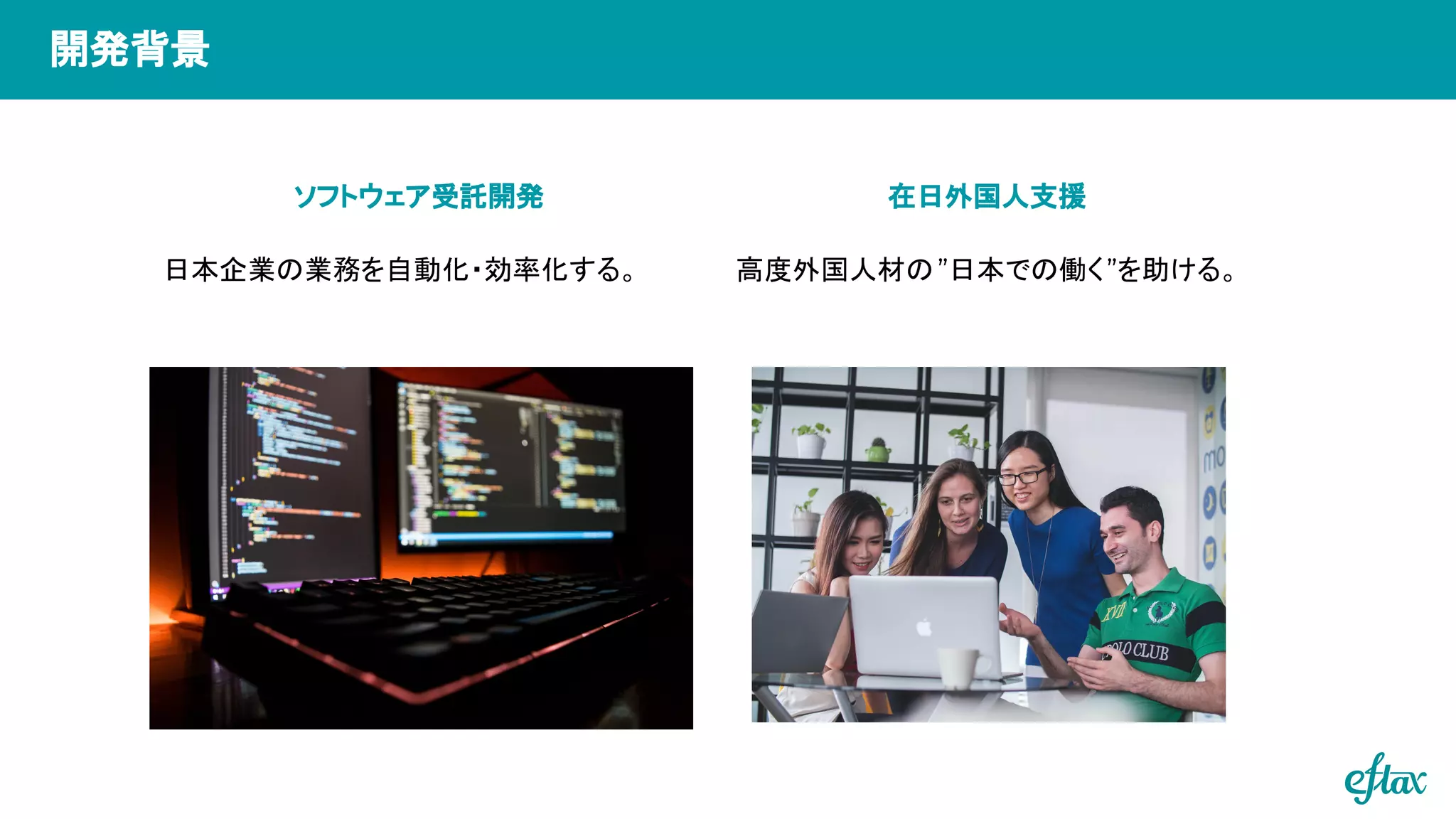ソフトウェア受託開発 在日外国人支援
高度外国人材の”日本での働く”を助ける。
日本企業の業務を自動化・効率化する。
開発背景
 