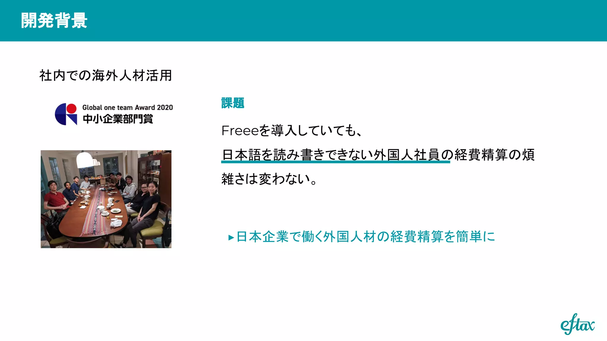 ▶日本企業で働く外国人材の経費精算を簡単に
社内での海外人材活用
Freeeを導入していても、
日本語を読み書きできない外国人社員の経費精算の煩
雑さは変わない。
開発背景
課題
 