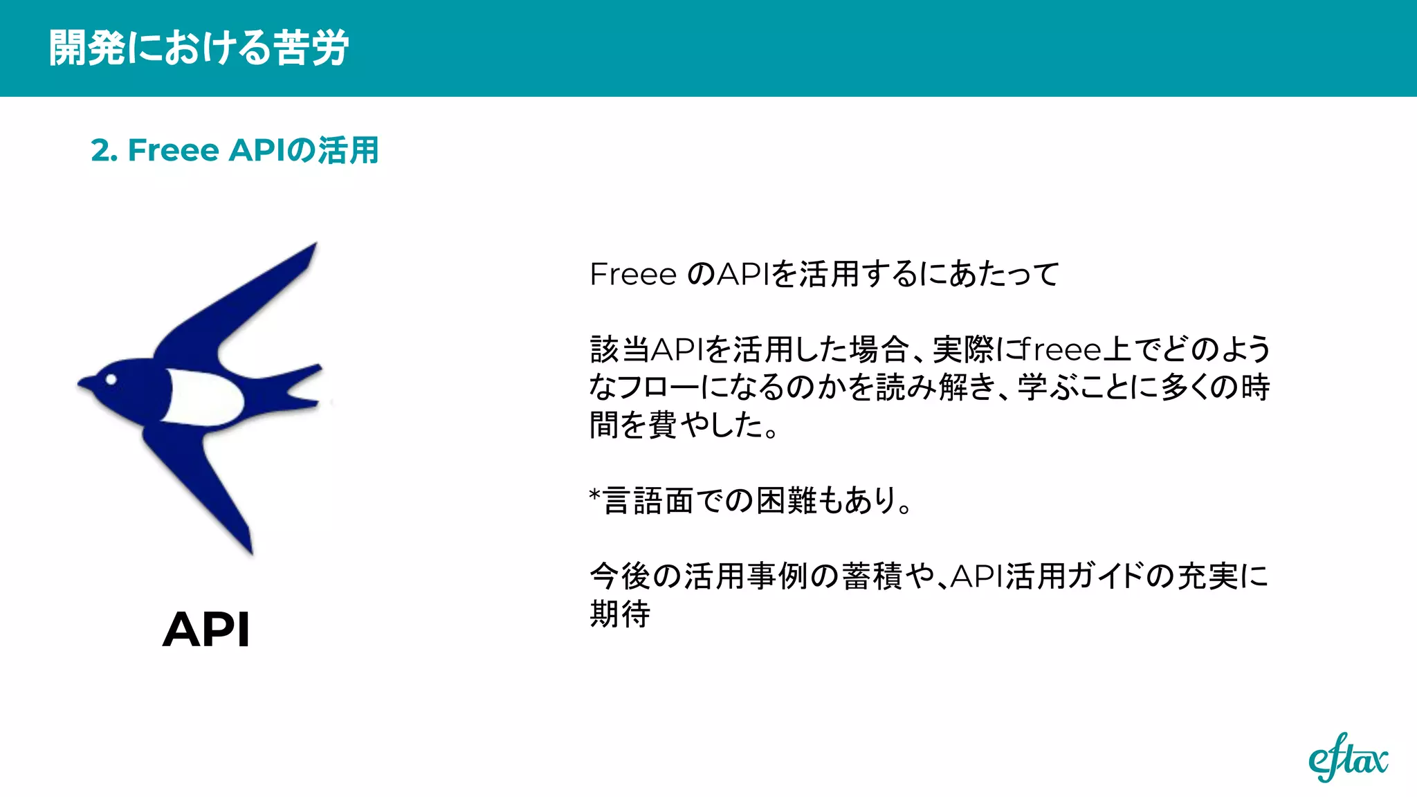 開発における苦労
Freee のAPIを活用するにあたって
該当APIを活用した場合、実際にfreee上でどのよう
なフローになるのかを読み解き、学ぶことに多くの時
間を費やした。
*言語面での困難もあり。
今後の活用事例の蓄積や、API活用ガイドの充実に
期待
API
2. Freee APIの活用
 