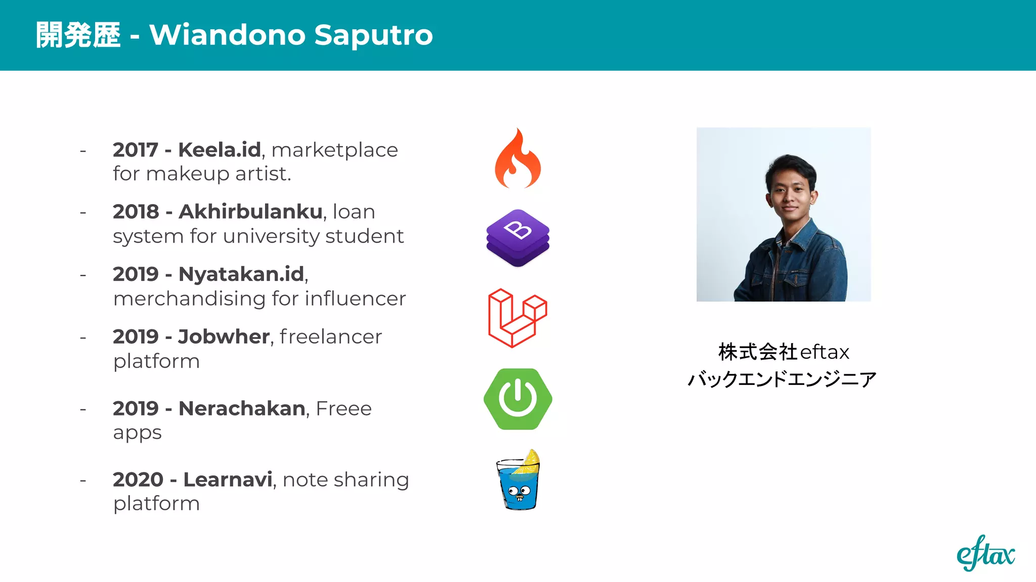 - 2017 - Keela.id, marketplace
for makeup artist.
- 2018 - Akhirbulanku, loan
system for university student
- 2019 - Nyatakan.id,
merchandising for inﬂuencer
- 2019 - Jobwher, freelancer
platform
- 2019 - Nerachakan, Freee
apps
- 2020 - Learnavi, note sharing
platform
開発歴 - Wiandono Saputro
株式会社eftax
バックエンドエンジニア
 