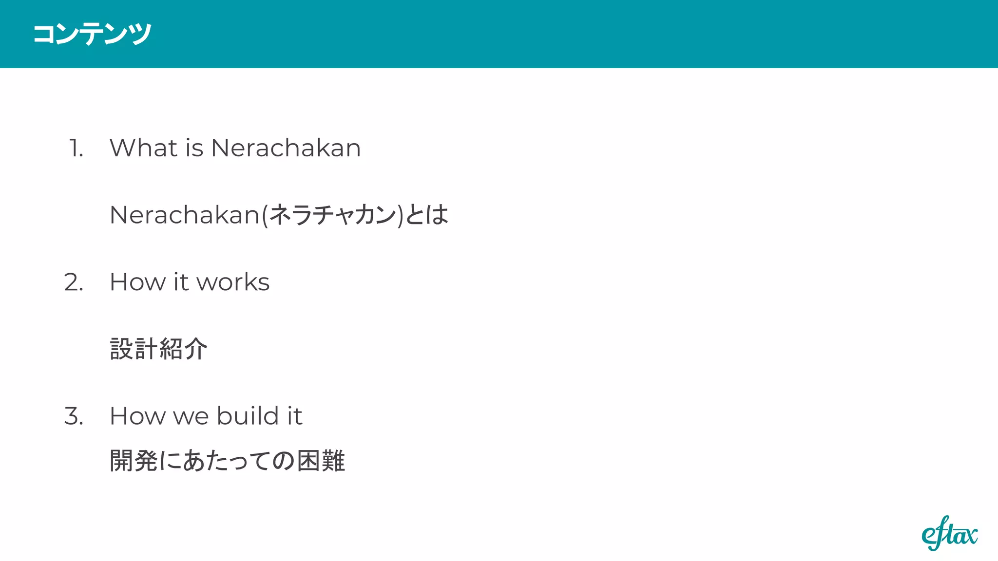 1. What is Nerachakan
Nerachakan(ネラチャカン)とは
2. How it works
設計紹介
3. How we build it
開発にあたっての困難
コンテンツ
 