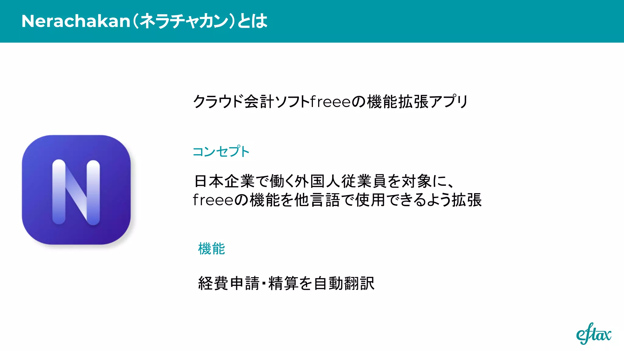 クラウド会計ソフトfreeeの機能拡張アプリ
経費申請・精算を自動翻訳
日本企業で働く外国人従業員を対象に、
freeeの機能を他言語で使用できるよう拡張
コンセプト
機能
Nerachakan（ネラチャカン）とは
 