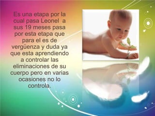 Es una etapa por la
cual pasa Leonel a
sus 19 meses pasa
por esta etapa que
para el es de
vergüenza y duda ya
que esta aprendiendo
a controlar las
eliminaciones de su
cuerpo pero en varias
ocasiones no lo
controla.
 