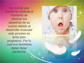 Es normal que
Leonel no controle el
momento de
eliminar los
desechos de su
cuerpo debido al
desarrollo muscular
este proceso es
lento pero
progresivo. Por lo
cual sus familiares
deben tener
paciencia.
 
