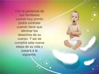 Con la paciencia de
sus familiares
Leonel muy pronto
podrá controlar
cuando tiene que
eliminar los
desechos de su
cuerpo. Y así se
cumplirá esta nueva
etapa de su vida y
pasara a la
siguiente.
 