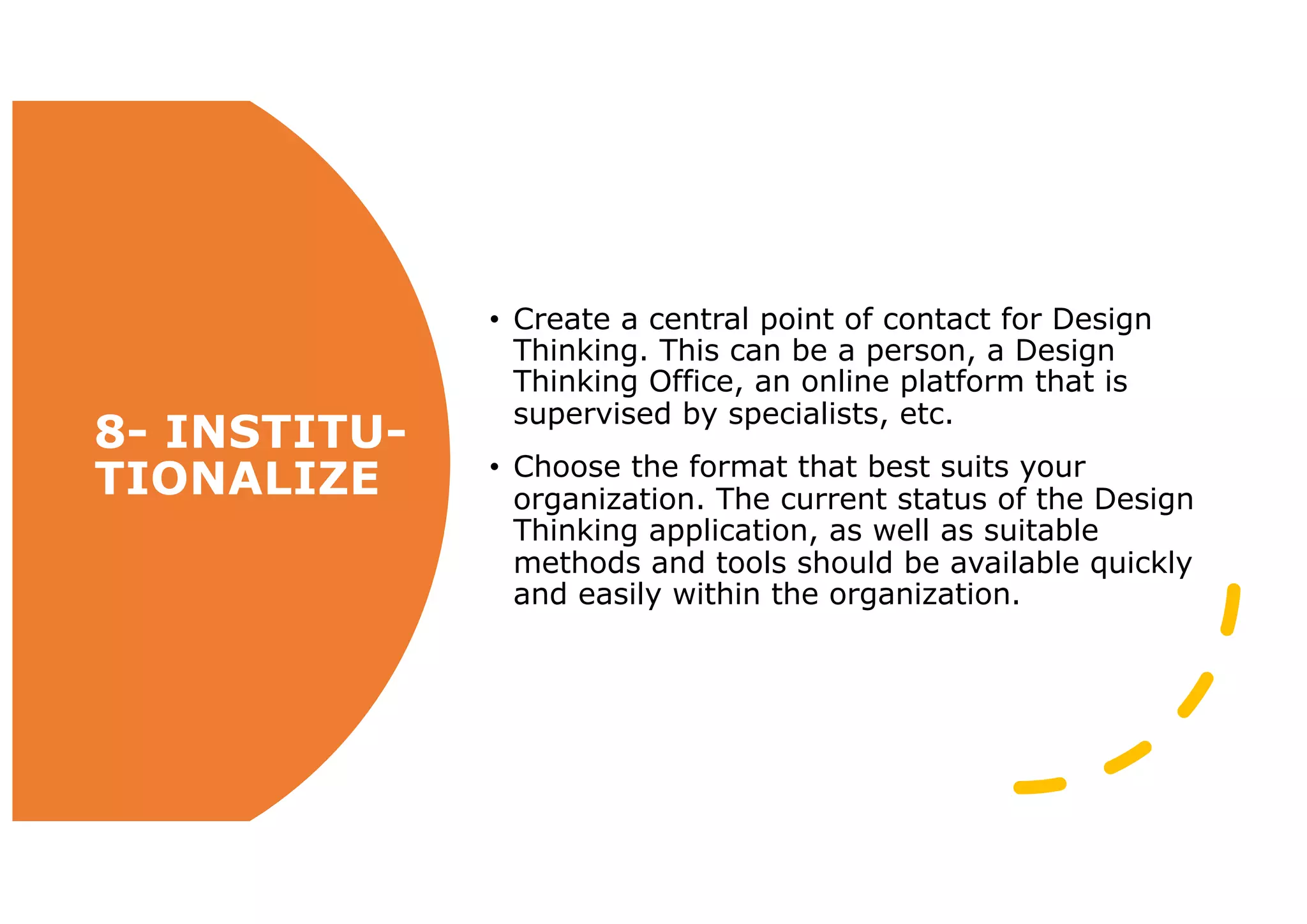 8- INSTITU-
TIONALIZE
• Create a central point of contact for Design
Thinking. This can be a person, a Design
Thinking Office, an online platform that is
supervised by specialists, etc.
• Choose the format that best suits your
organization. The current status of the Design
Thinking application, as well as suitable
methods and tools should be available quickly
and easily within the organization.
 