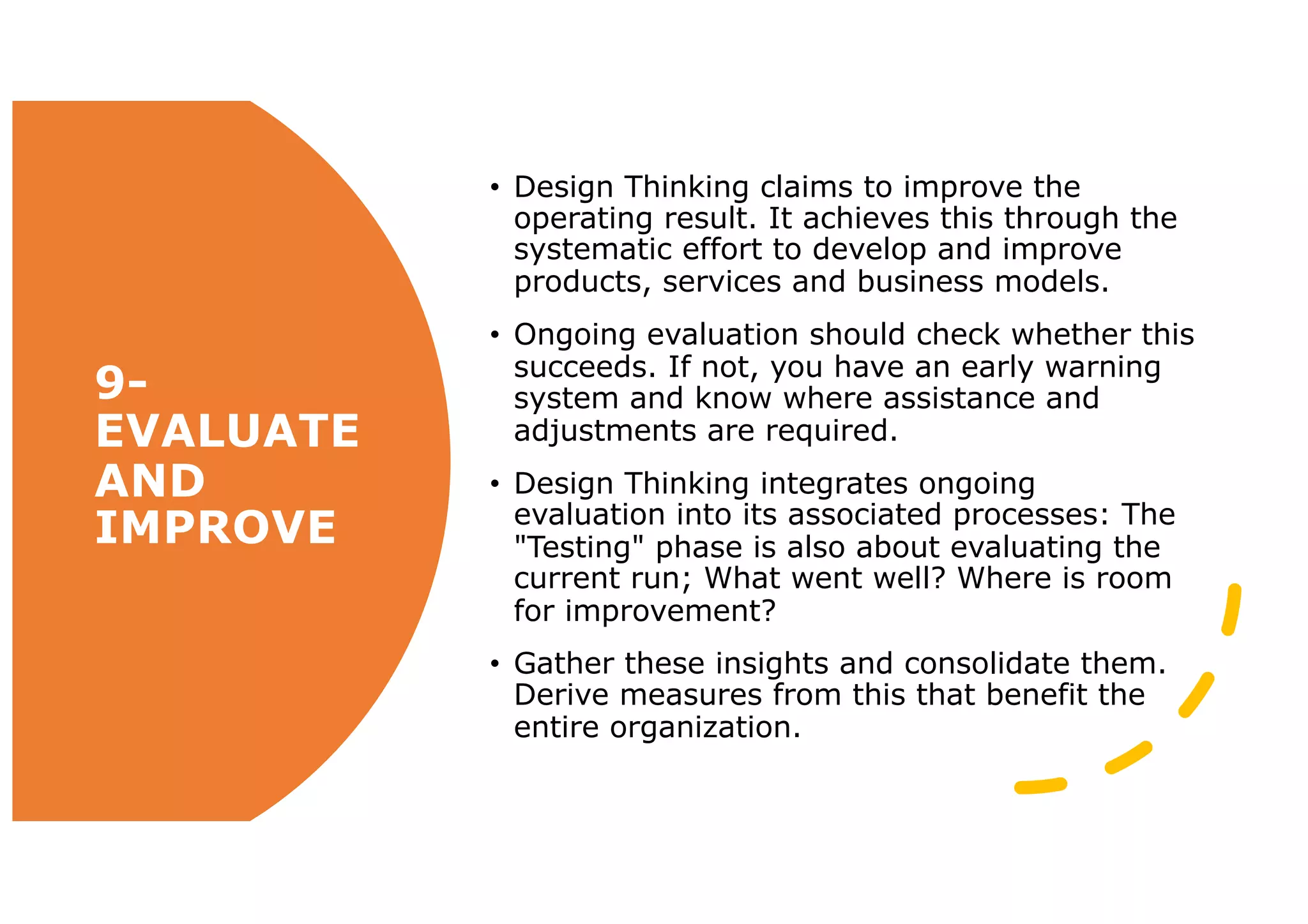 9-
EVALUATE
AND
IMPROVE
• Design Thinking claims to improve the
operating result. It achieves this through the
systematic effort to develop and improve
products, services and business models.
• Ongoing evaluation should check whether this
succeeds. If not, you have an early warning
system and know where assistance and
adjustments are required.
• Design Thinking integrates ongoing
evaluation into its associated processes: The
"Testing" phase is also about evaluating the
current run; What went well? Where is room
for improvement?
• Gather these insights and consolidate them.
Derive measures from this that benefit the
entire organization.
 