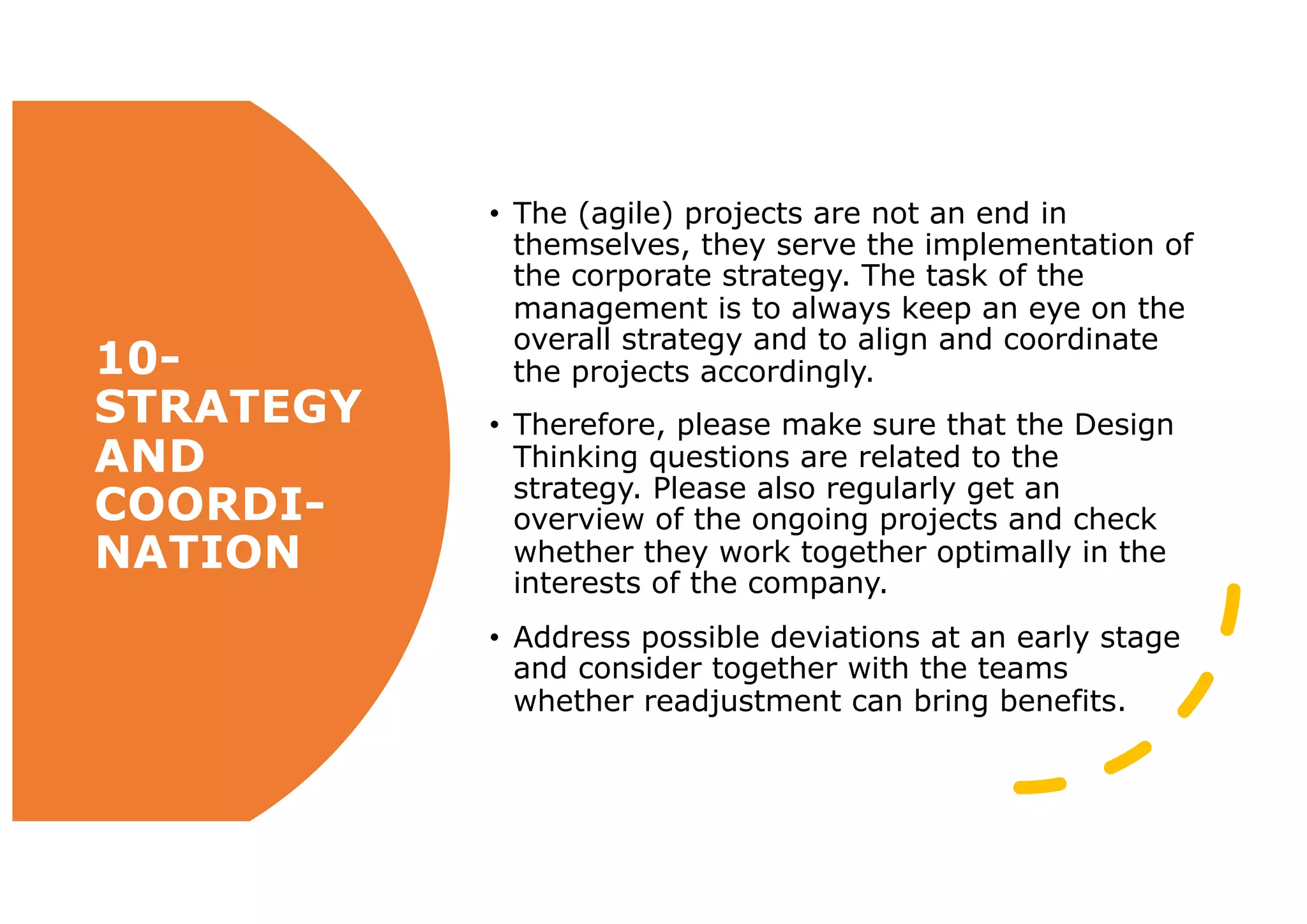 10-
STRATEGY
AND
COORDI-
NATION
• The (agile) projects are not an end in
themselves, they serve the implementation of
the corporate strategy. The task of the
management is to always keep an eye on the
overall strategy and to align and coordinate
the projects accordingly.
• Therefore, please make sure that the Design
Thinking questions are related to the
strategy. Please also regularly get an
overview of the ongoing projects and check
whether they work together optimally in the
interests of the company.
• Address possible deviations at an early stage
and consider together with the teams
whether readjustment can bring benefits.
 