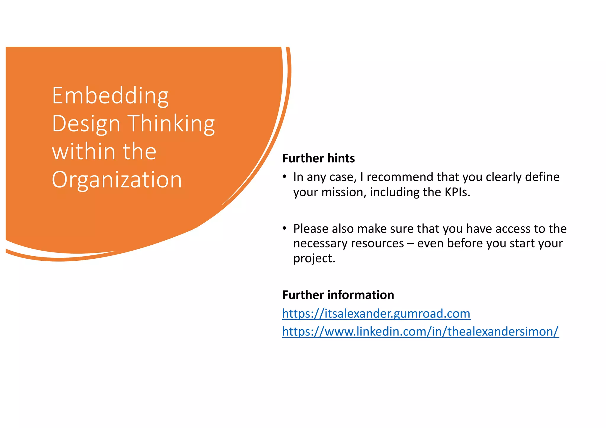 Embedding
Design Thinking
within the
Organization
Further hints
• In any case, I recommend that you clearly define
your mission, including the KPIs.
• Please also make sure that you have access to the
necessary resources – even before you start your
project.
Further information
https://itsalexander.gumroad.com
https://www.linkedin.com/in/thealexandersimon/
 