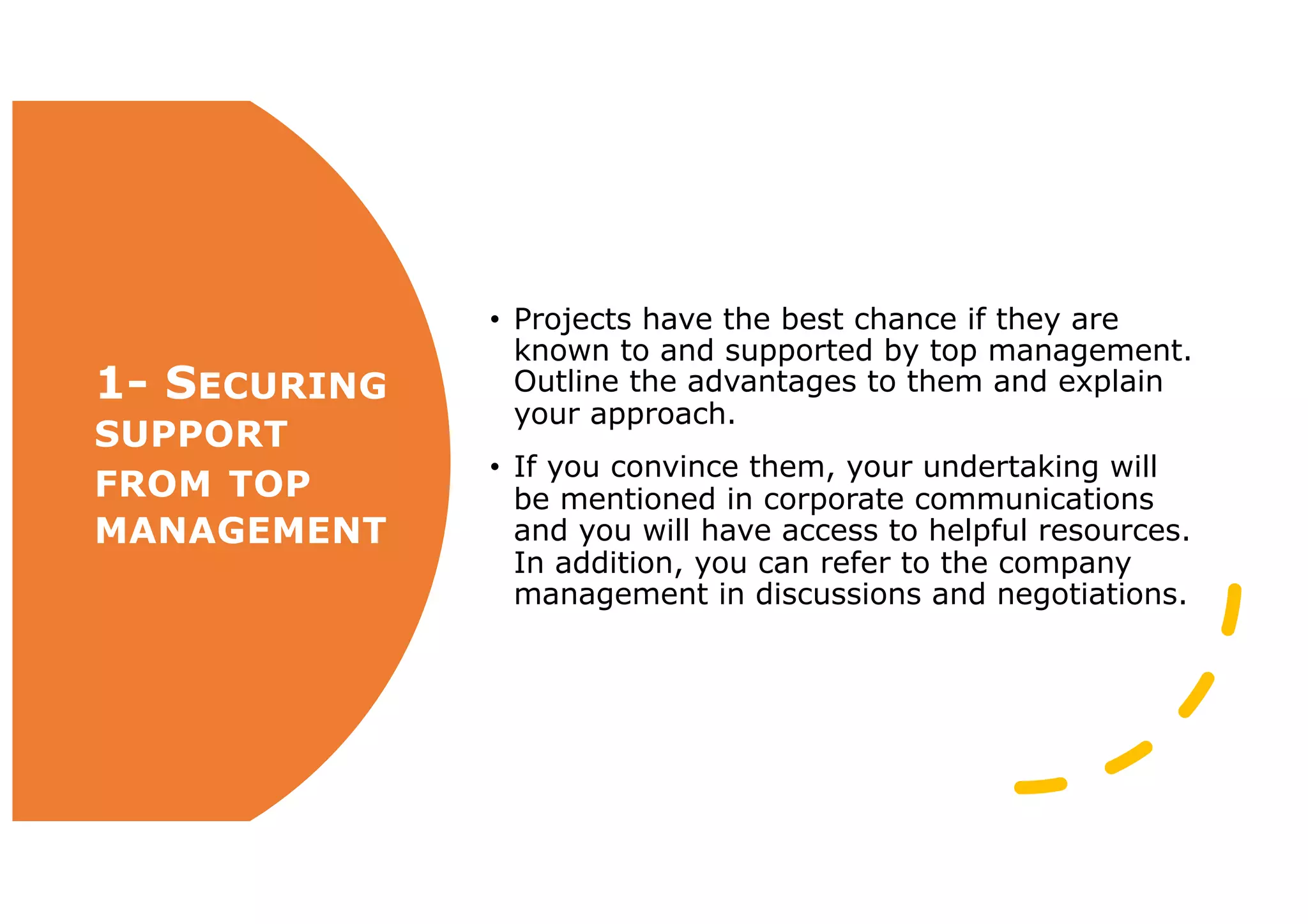 1- SECURING
SUPPORT
FROM TOP
MANAGEMENT
• Projects have the best chance if they are
known to and supported by top management.
Outline the advantages to them and explain
your approach.
• If you convince them, your undertaking will
be mentioned in corporate communications
and you will have access to helpful resources.
In addition, you can refer to the company
management in discussions and negotiations.
 