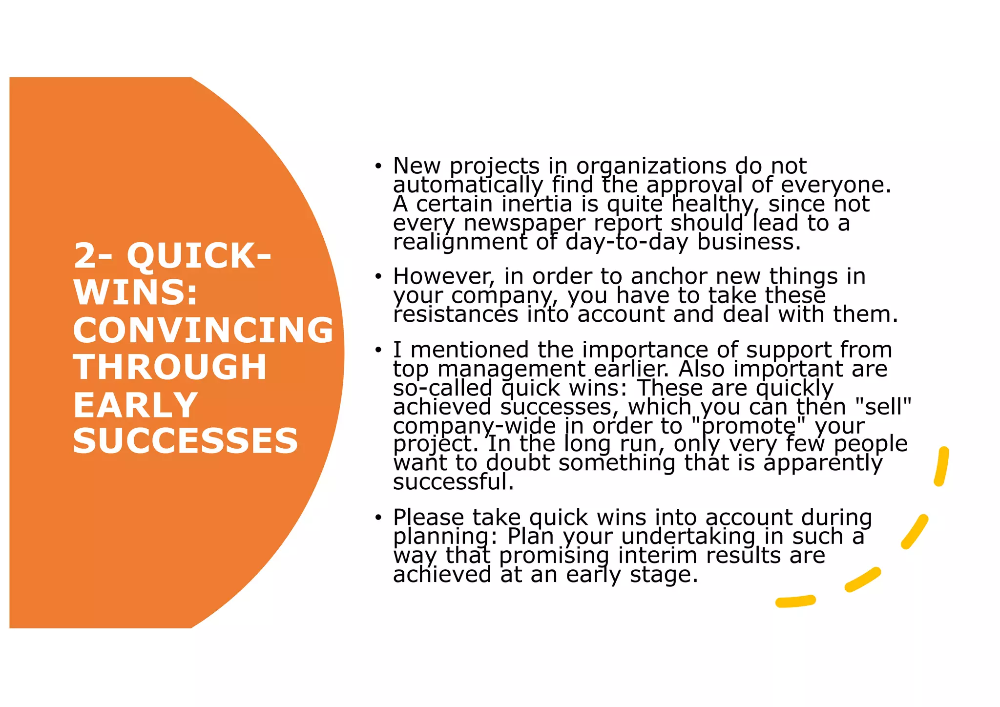 • New projects in organizations do not
automatically find the approval of everyone.
A certain inertia is quite healthy, since not
every newspaper report should lead to a
realignment of day-to-day business.
• However, in order to anchor new things in
your company, you have to take these
resistances into account and deal with them.
• I mentioned the importance of support from
top management earlier. Also important are
so-called quick wins: These are quickly
achieved successes, which you can then "sell"
company-wide in order to "promote" your
project. In the long run, only very few people
want to doubt something that is apparently
successful.
• Please take quick wins into account during
planning: Plan your undertaking in such a
way that promising interim results are
achieved at an early stage.
2- QUICK-
WINS:
CONVINCING
THROUGH
EARLY
SUCCESSES
 