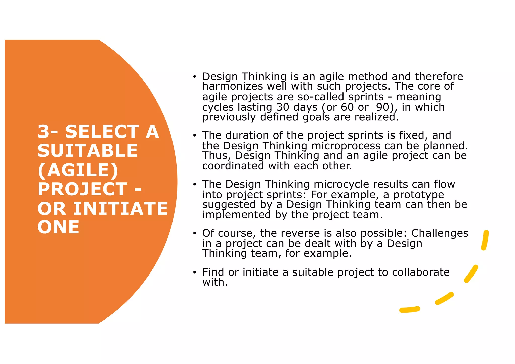 3- SELECT A
SUITABLE
(AGILE)
PROJECT -
OR INITIATE
ONE
• Design Thinking is an agile method and therefore
harmonizes well with such projects. The core of
agile projects are so-called sprints - meaning
cycles lasting 30 days (or 60 or 90), in which
previously defined goals are realized.
• The duration of the project sprints is fixed, and
the Design Thinking microprocess can be planned.
Thus, Design Thinking and an agile project can be
coordinated with each other.
• The Design Thinking microcycle results can flow
into project sprints: For example, a prototype
suggested by a Design Thinking team can then be
implemented by the project team.
• Of course, the reverse is also possible: Challenges
in a project can be dealt with by a Design
Thinking team, for example.
• Find or initiate a suitable project to collaborate
with.
 