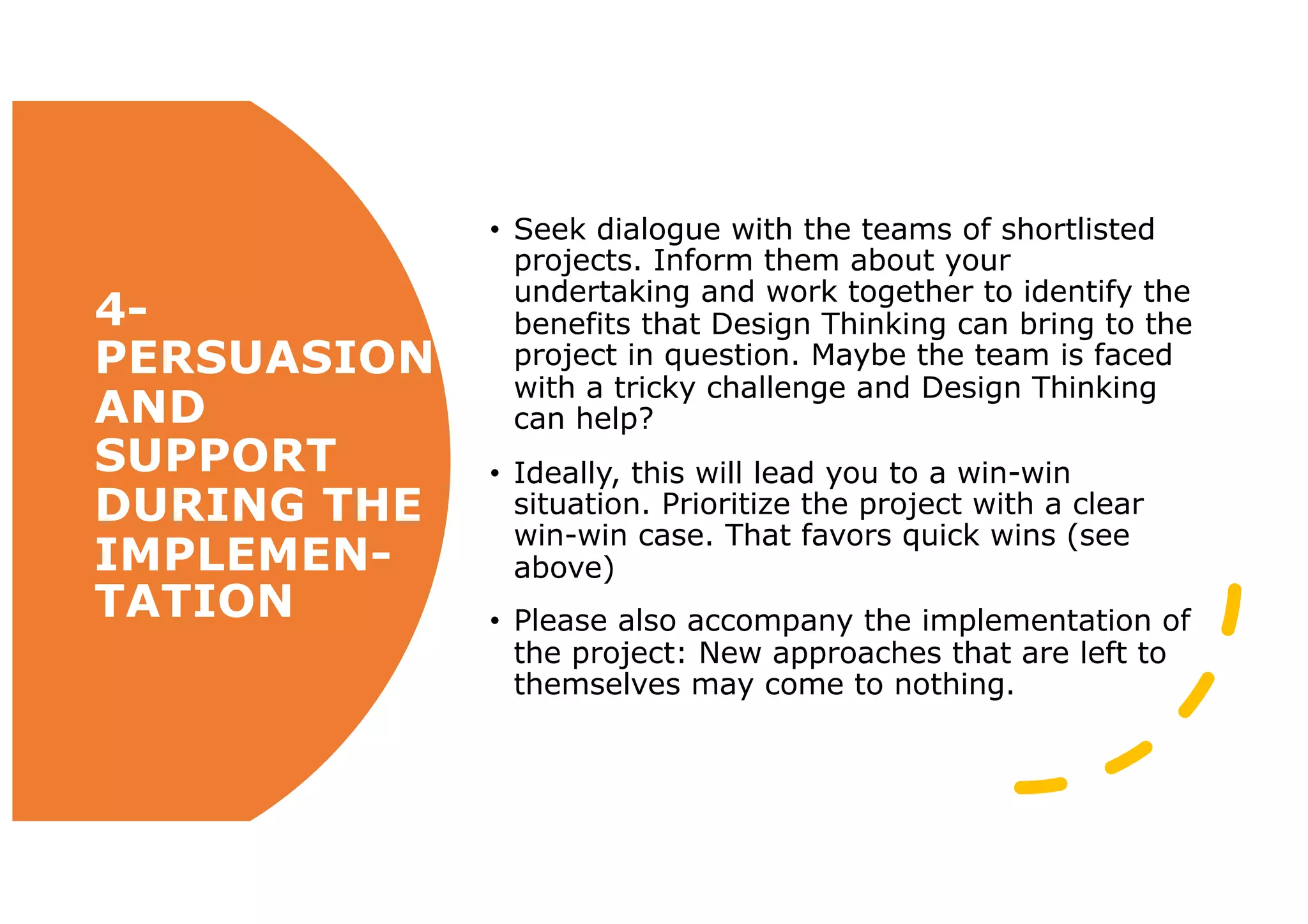 4-
PERSUASION
AND
SUPPORT
DURING THE
IMPLEMEN-
TATION
• Seek dialogue with the teams of shortlisted
projects. Inform them about your
undertaking and work together to identify the
benefits that Design Thinking can bring to the
project in question. Maybe the team is faced
with a tricky challenge and Design Thinking
can help?
• Ideally, this will lead you to a win-win
situation. Prioritize the project with a clear
win-win case. That favors quick wins (see
above)
• Please also accompany the implementation of
the project: New approaches that are left to
themselves may come to nothing.
 