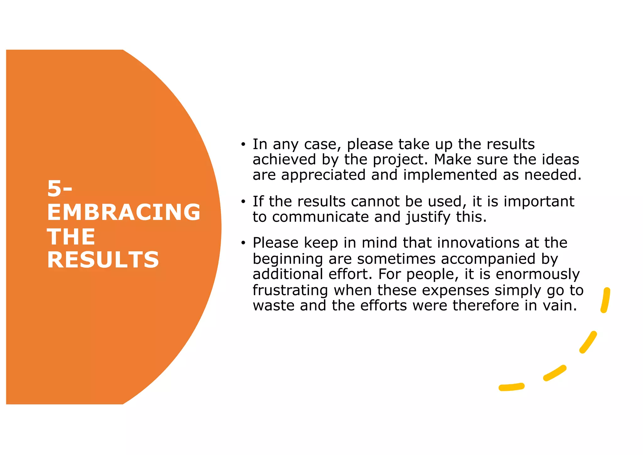5-
EMBRACING
THE
RESULTS
• In any case, please take up the results
achieved by the project. Make sure the ideas
are appreciated and implemented as needed.
• If the results cannot be used, it is important
to communicate and justify this.
• Please keep in mind that innovations at the
beginning are sometimes accompanied by
additional effort. For people, it is enormously
frustrating when these expenses simply go to
waste and the efforts were therefore in vain.
 