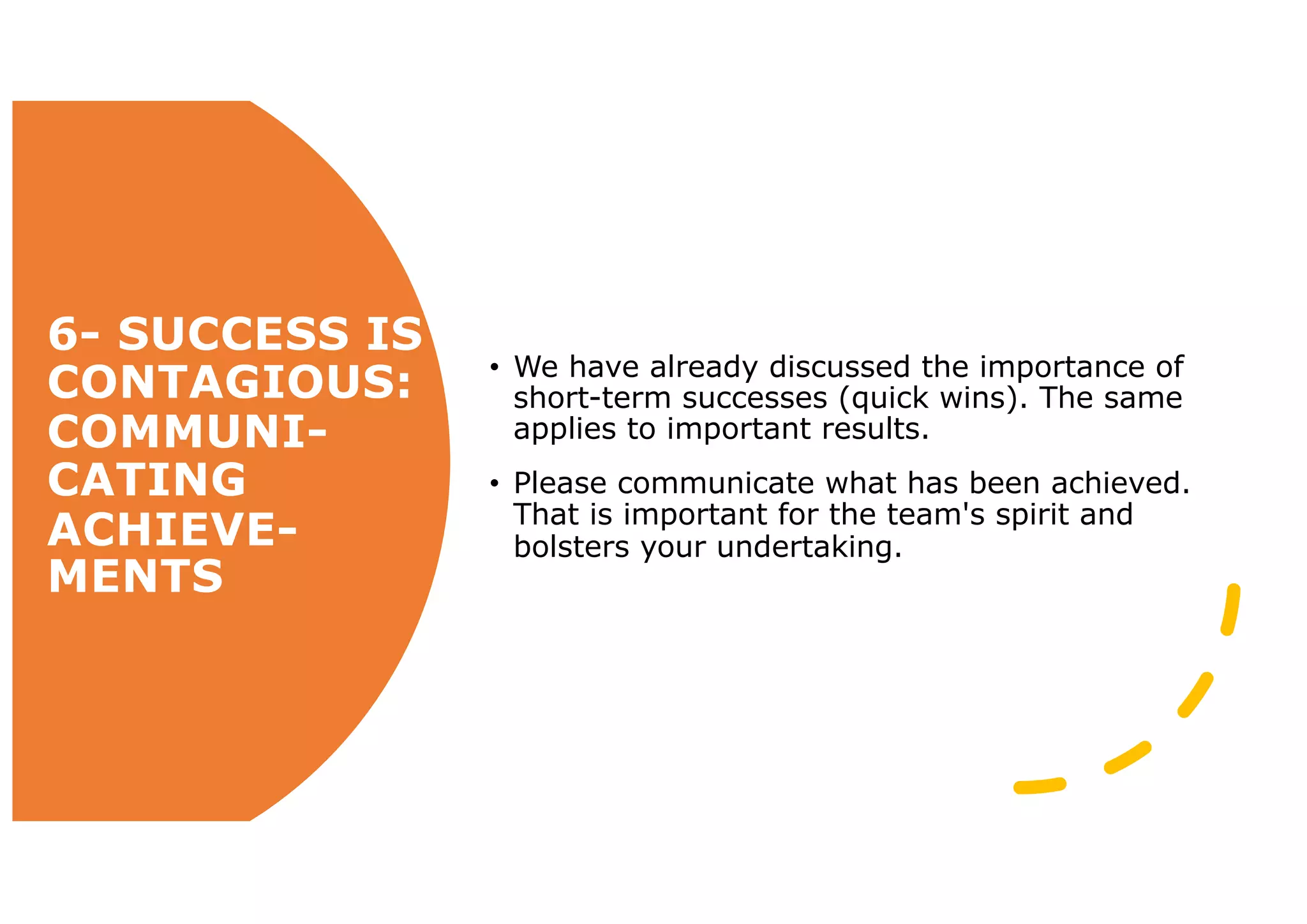 6- SUCCESS IS
CONTAGIOUS:
COMMUNI-
CATING
ACHIEVE-
MENTS
• We have already discussed the importance of
short-term successes (quick wins). The same
applies to important results.
• Please communicate what has been achieved.
That is important for the team's spirit and
bolsters your undertaking.
 