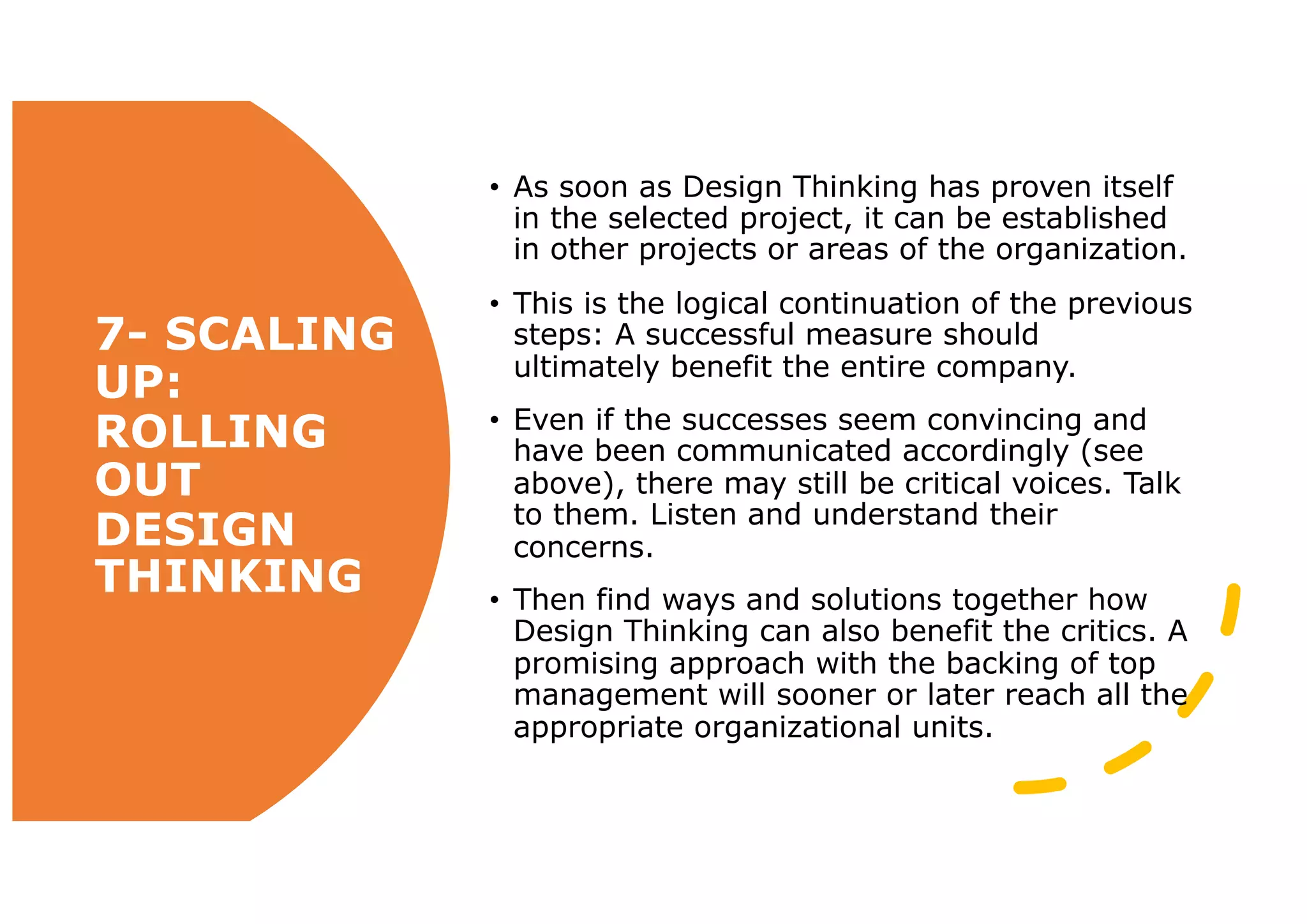 7- SCALING
UP:
ROLLING
OUT
DESIGN
THINKING
• As soon as Design Thinking has proven itself
in the selected project, it can be established
in other projects or areas of the organization.
• This is the logical continuation of the previous
steps: A successful measure should
ultimately benefit the entire company.
• Even if the successes seem convincing and
have been communicated accordingly (see
above), there may still be critical voices. Talk
to them. Listen and understand their
concerns.
• Then find ways and solutions together how
Design Thinking can also benefit the critics. A
promising approach with the backing of top
management will sooner or later reach all the
appropriate organizational units.
 