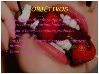 OBJETIVOS
• En un futuro queremos que nuestra empresa
sea reconocida nacionalmente.
• Llegar a tener los mejores productos
nacionalmente.
• Satisfacer a nuestros clientes, con nuestros
productos.
• Tener recetas únicas