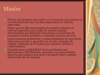 Misión Ofrecer un producto innovador en el mercado que incluya un servicio haciendo que tus días importantes se vuelvan especiales. Hacer que los días importantes de nuestros clientes se vuelvan especiales por medio de nuestro trabajo ofreciéndoles una felicidad instantánea al momento de consumir nuestro producto y contratar nuestro servicio. Como empresa productora y comercializadora de repostería, ofrecemos servicio y garantía con un alto concepto de calidad, reflejado en el respeto por nuestros clientes y colaboradores. Garantizamos confiabilidad de los productos que procesamos y distribuimos, apoyados con una continua asesoría que asegura una mayor productividad y optima elaboración de los mismos. 