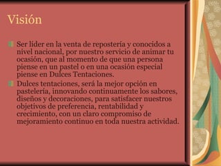 Visión Ser líder en la venta de repostería y conocidos a nivel nacional, por nuestro servicio de animar tu ocasión, que al momento de que una persona piense en un pastel o en una ocasión especial piense en Dulces Tentaciones.  Dulces tentaciones, será la mejor opción en pastelería, innovando continuamente los sabores, diseños y decoraciones, para satisfacer nuestros objetivos de preferencia, rentabilidad y crecimiento, con un claro compromiso de mejoramiento continuo en toda nuestra actividad. 