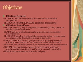 Objetivos Objetivos General:  -INTRODUCIRSE en el mercado de una manera altamente competitiva.  -PRODUCIR Y COMERCIALIZAR productos de pastelería Objetivos Específicos:  -LOGRAR vender 5 paquetes (pastel y animación) al día, aparte de vender nuestra repostería.  -ELABORAR un producto que capte la atención de los posibles consumidores. -PRODUCIR pasteles, de alta calidad, exquisito sabor y menor costo con el propósito de establecernos en el mercado. -DAR A CONOCER las ventajas que ofrece la materia prima que utilizamos con respecto a los productos elaborados con esta. -INNOVAR con diseños acordes a las preferencias dentro del mercado. -LOGRAR que nuestras personas piensen en nuestro servicio y producto como su primera opción para un regalo innovador.  -TENER más sucursales en el interior del país.   