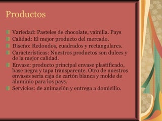 Productos Variedad: Pasteles de chocolate, vainilla. Pays  Calidad: El mejor producto del mercado.  Diseño: Redondos, cuadrados y rectangulares. Características: Nuestros productos son dulces y de la mejor calidad. Envase: producto principal envase plastificado, base negra y tapa transparente. Otro de nuestros envases seria caja de cartón blanca y molde de aluminio para los pays. Servicios: de animación y entrega a domicilio.  