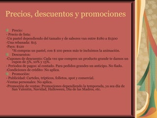 Precios, descuentos y promociones Precio: - Precio de lista:  -Un pastel dependiendo del tamaño y de sabores van entre $180 a $1500 -Una rebanada: $15 -Pays: $120 *Si compras un pastel, con $ 100 pesos más te incluimos la animación.  Descuentos: -Cupones de descuento: Cada vez que compres un producto grande te damos un cupon de 5%, 10% y 15%. - Periodos de pagos: al contado. Para pedidos grandes un anticipo. No fiado. -Condiciones de crédito: No aplica. Promoción: - Publicidad: Carteles, trípticos, folletos, spot y comercial.  -Ventas personales: No aplica. -Promoción de ventas: Promociones dependiendo la temporada, ya sea día de San Valentín, Navidad, Halloween, Día de las Madres, etc. 
