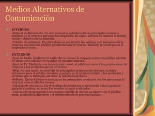 Medios Alternativos de Comunicación INTERNOS -Manual de Bienvenida. En este manual se establecerán las principales normas y políticas de la empresa para que los empleados las sigan, ademas de conocer la misión, visión y objetivos de la empresa. -Tablero de Anuncios. En este tablero se publicarán las noticias más relevantes de la empresa así como los pedidos pendientes que se tengan. También se puede poner el empleado del mes. EXTERNOS -Spot de Radio. Mediante la Radio dar a conocer la empresa a nuestro público además de atraer proveedores interesados en nuestra empresa. -Spot de TV. Mediante una manera más visual, el público conocerá las promociones, la empresa y los productos que se ofrecerán. -Blog. En este medio se pondrán las principales promociones del mes, noticias relevantes para el público externo ( y porque no el interno también), los productos y servicios que se manejan, así como la ubicación del local. -Folletos. En los folletos se mostraran los principales productos con los que cuenta la empresa o los productos nuevos. -Catalogo de productos. En el catalogo de productos se mostrarán toda la gama de pasteles y postres, así como los eventos ya antes realizados. -Tarjetas de presentación. Una manera sencilla de darnos a conocer con el público meta, poniendo la dirección y el teléfono donde se pueden localizar. 