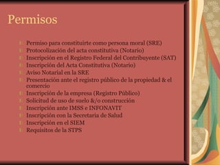 Permisos Permiso para constituirte como persona moral (SRE) Protocolización del acta constitutiva (Notario) Inscripción en el Registro Federal del Contribuyente (SAT) Inscripción del Acta Constitutiva (Notario) Aviso Notarial en la SRE Presentación ante el registro público de la propiedad & el comercio Inscripción de la empresa (Registro Público) Solicitud de uso de suelo &/o construcción Inscripción ante IMSS e INFONAVIT Inscripción con la Secretaria de Salud Inscripción en el SIEM Requisitos de la STPS 