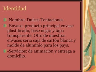 Identidad -Nombre: Dulces Tentaciones -Envase: producto principal envase plastificado, base negra y tapa transparente. Otro de nuestros envases seria caja de cartón blanca y molde de aluminio para los pays. -Servicios: de animación y entrega a domicilio.  