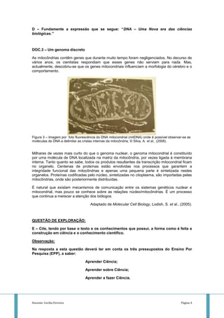 D – Fundamente a expressão que se segue: “DNA – Uma Nova era das ciências
biológicas.”



DOC.3 – Um genoma discreto

As mitocôndrias contêm genes que durante muito tempo foram negligenciados. No decurso de
vários anos, os cientistas respondiam que esses genes não serviam para nada. Mas,
actualmente, descobriu-se que os genes mitocondriais influenciam a morfologia do cérebro e o
comportamento.




Figura 3 – Imagem por foto fluorescência do DNA mitocondrial (mitDNA) onde é possível observar-se as
moléculas de DNA a delimitar as cristas internas da mitocôndria, © Silva, A. et al., (2008).


Milhares de vezes mais curto do que o genoma nuclear, o genoma mitocondrial é constituído
por uma molécula de DNA localizada na matriz da mitocôndria, por vezes ligada à membrana
interna. Tanto quanto se sabe, todos os produtos resultantes da transcrição mitocondrial ficam
no organelo. Centenas de proteínas estão envolvidas nos processos que garantem a
integridade funcional das mitocôndrias e apenas uma pequena parte é sintetizada nestes
organelos. Proteínas codificadas pelo núcleo, sintetizadas no citoplasma, são importadas pelas
mitocôndrias, onde são posteriormente distribuídas.

É natural que existam mecanismos de comunicação entre os sistemas genéticos nuclear e
mitocondrial, mas pouco se conhece sobre as relações núcleo/mitocôndrias. É um processo
que continua a merecer a atenção dos biólogos.

                                    Adaptado de Molecular Cell Biology, Lodish, S. et al., (2005).



QUESTÃO DE EXPLORAÇÃO:

E – Cite, tendo por base o texto e os conhecimentos que possui, a forma como é feita a
construção em ciência e o conhecimento científico.

Observação:

Na resposta a esta questão deverá ter em conta os três pressupostos do Ensino Por
Pesquisa (EPP), a saber:

                                 Aprender Ciência;

                                 Aprender sobre Ciência;

                                 Aprender a fazer Ciência.




Docente: Cecília Ferreira                                                                    Página 4
 