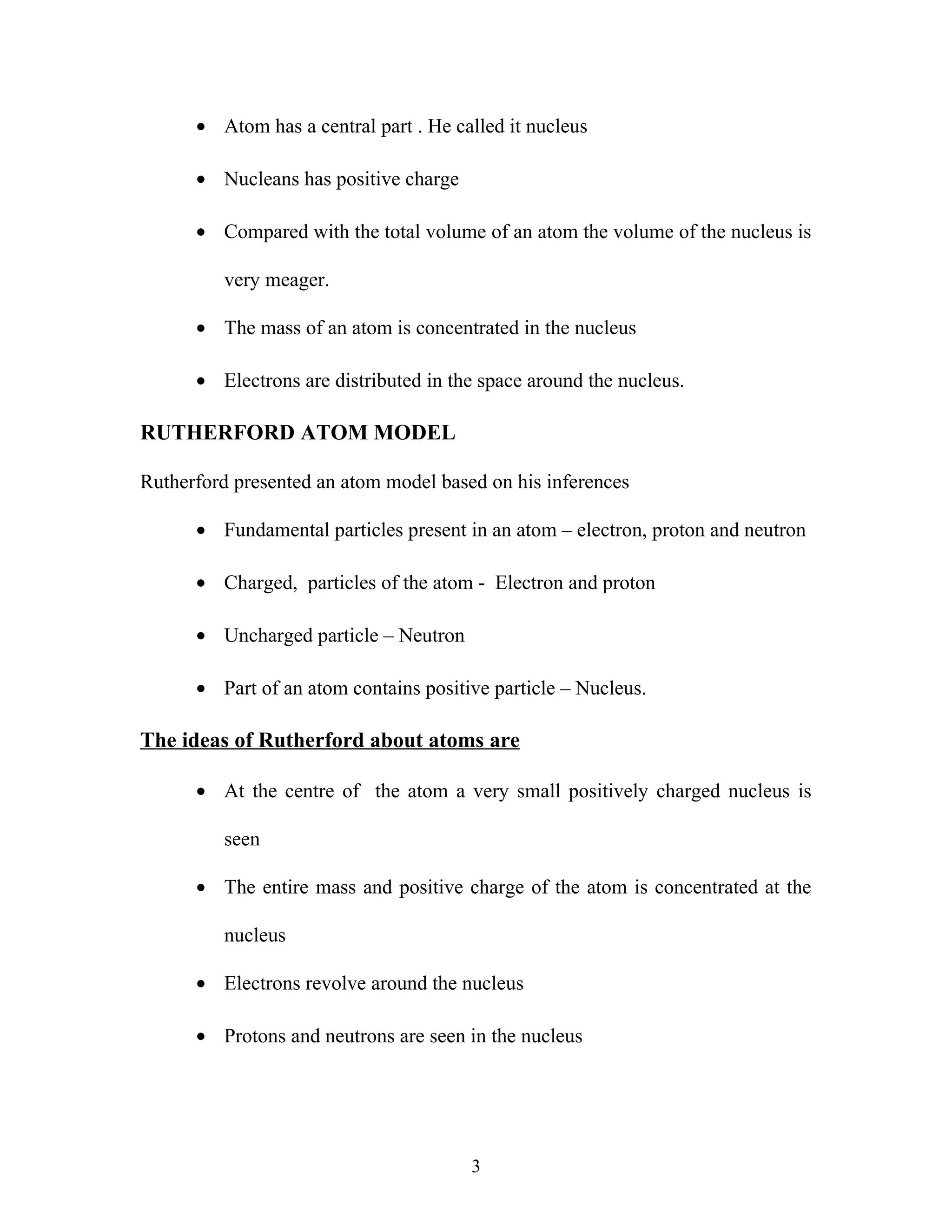 · Atom has a central part . He called it nucleus 
· Nucleans has positive charge 
· Compared with the total volume of an atom the volume of the nucleus is 
very meager. 
· The mass of an atom is concentrated in the nucleus 
· Electrons are distributed in the space around the nucleus. 
RUTHERFORD ATOM MODEL 
Rutherford presented an atom model based on his inferences 
· Fundamental particles present in an atom – electron, proton and neutron 
· Charged, particles of the atom - Electron and proton 
· Uncharged particle – Neutron 
· Part of an atom contains positive particle – Nucleus. 
The ideas of Rutherford about atoms are 
· At the centre of the atom a very small positively charged nucleus is 
seen 
· The entire mass and positive charge of the atom is concentrated at the 
nucleus 
· Electrons revolve around the nucleus 
· Protons and neutrons are seen in the nucleus 
3 
 